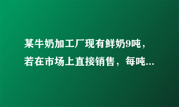 某牛奶加工厂现有鲜奶9吨，若在市场上直接销售，每吨可获利500元；制成酸奶销售，每吨可获利1200元；制成奶