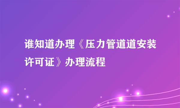 谁知道办理《压力管道道安装许可证》办理流程