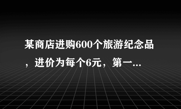 某商店进购600个旅游纪念品，进价为每个6元，第一周以每个10元的价格售出200个，第二周若按每个10元的价