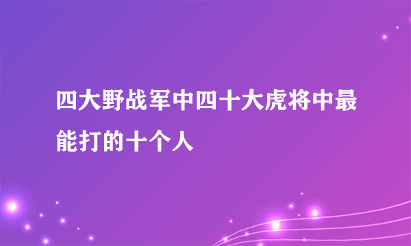 四大野战军中四十大虎将中最能打的十个人