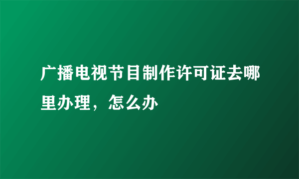 广播电视节目制作许可证去哪里办理，怎么办