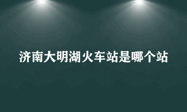 济南大明湖火车站是哪个站