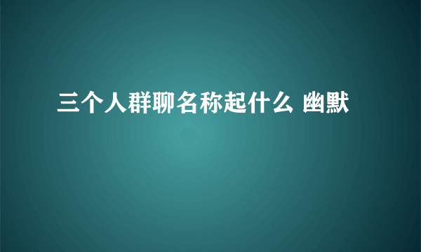 三个人群聊名称起什么 幽默