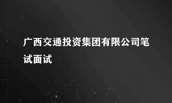 广西交通投资集团有限公司笔试面试