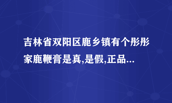 吉林省双阳区鹿乡镇有个彤彤家鹿鞭膏是真,是假,正品多少钱一斤？