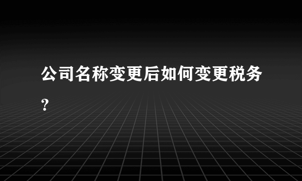 公司名称变更后如何变更税务？