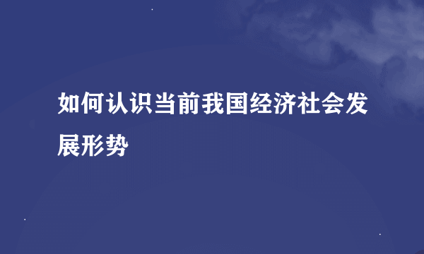 如何认识当前我国经济社会发展形势