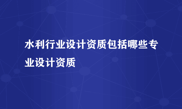 水利行业设计资质包括哪些专业设计资质