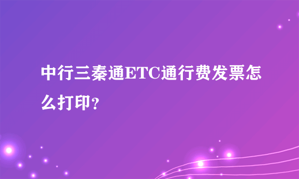 中行三秦通ETC通行费发票怎么打印？