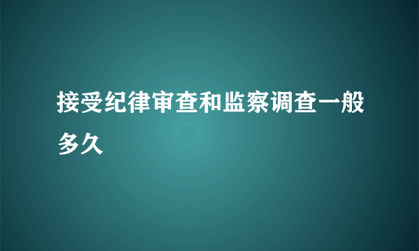 接受纪律审查和监察调查一般多久