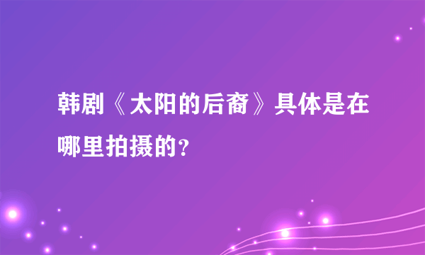 韩剧《太阳的后裔》具体是在哪里拍摄的？