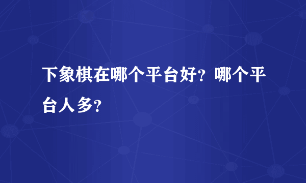 下象棋在哪个平台好？哪个平台人多？