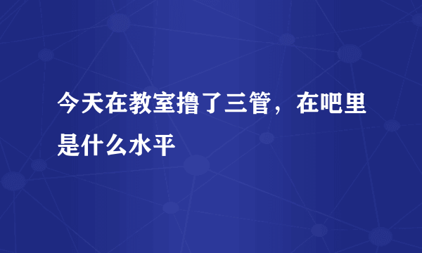 今天在教室撸了三管，在吧里是什么水平