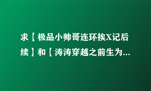 求【极品小帅哥连环挨X记后续】和【涛涛穿越之前生为妾】两本书求好心人帮帮忙