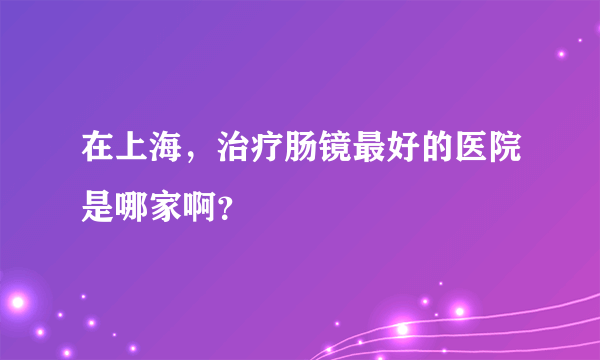 在上海，治疗肠镜最好的医院是哪家啊？