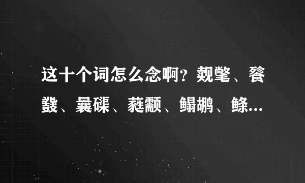 这十个词怎么念啊？觌氅、餮鼗、曩磲、蕤颥、鳎鹕、鲦鲻、耱貊、貘鍪、籴耋、瓞耵？