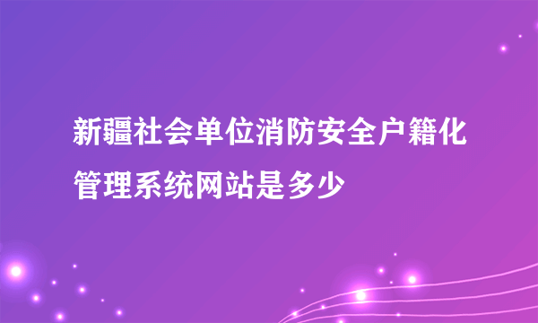 新疆社会单位消防安全户籍化管理系统网站是多少