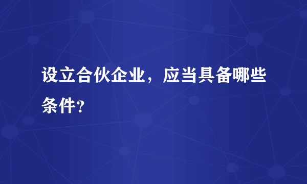 设立合伙企业，应当具备哪些条件？