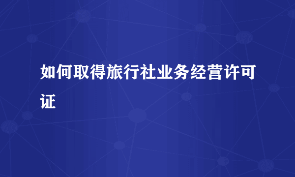 如何取得旅行社业务经营许可证