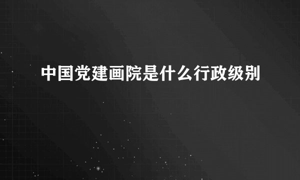 中国党建画院是什么行政级别