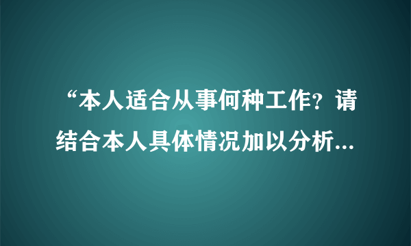 “本人适合从事何种工作？请结合本人具体情况加以分析。”怎么写啊？求高手搭救！！！