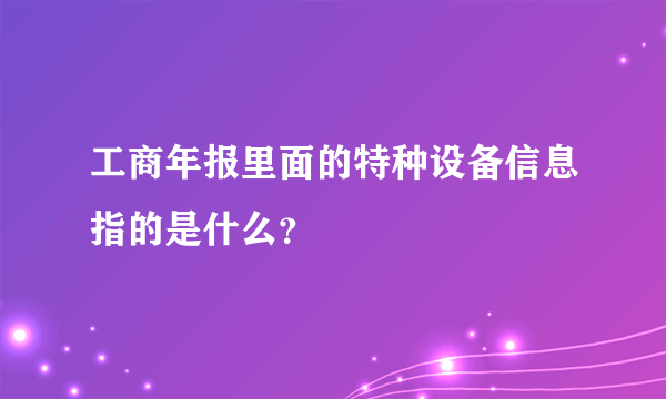 工商年报里面的特种设备信息指的是什么？