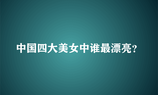 中国四大美女中谁最漂亮？