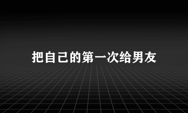 把自己的第一次给男友