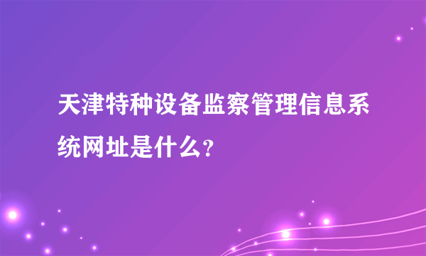 天津特种设备监察管理信息系统网址是什么？