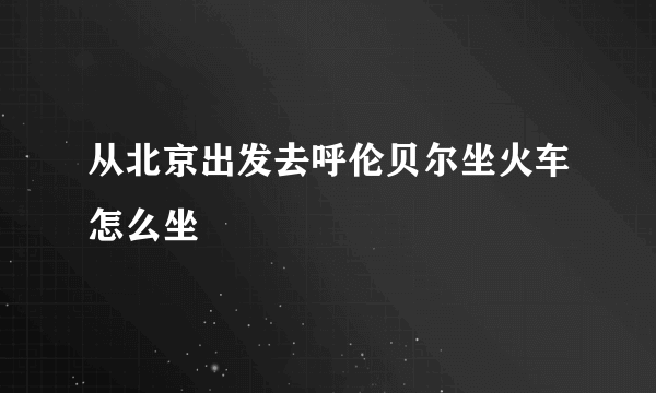 从北京出发去呼伦贝尔坐火车怎么坐