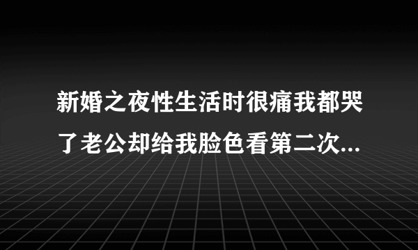 新婚之夜性生活时很痛我都哭了老公却给我脸色看第二次又给我脸色看他碰我两次没成功还说怪我哭了没法继...