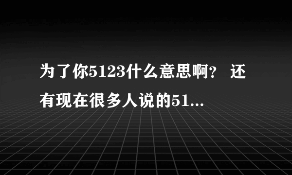 为了你5123什么意思啊？ 还有现在很多人说的5123是什么意思？