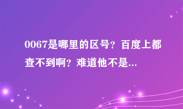 0067是哪里的区号？百度上都查不到啊？难道他不是区号吗？