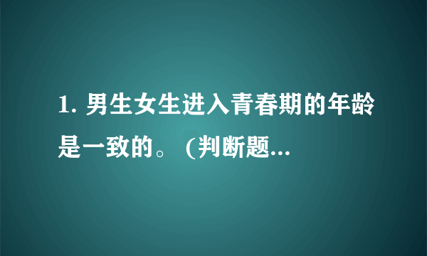 1. 男生女生进入青春期的年龄是一致的。 (判断题) 对 错