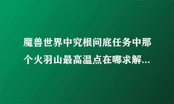 魔兽世界中究根问底任务中那个火羽山最高温点在哪求解 在山顶走了一圈没找到啊