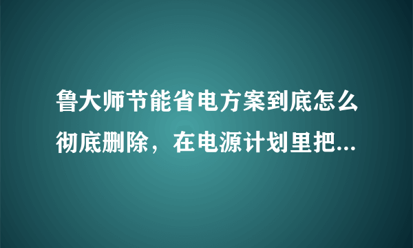 鲁大师节能省电方案到底怎么彻底删除，在电源计划里把他删除了，一重启计算机他又回来了