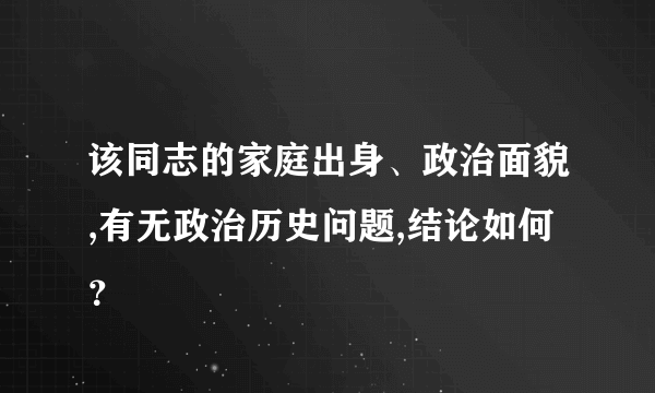 该同志的家庭出身、政治面貌,有无政治历史问题,结论如何？