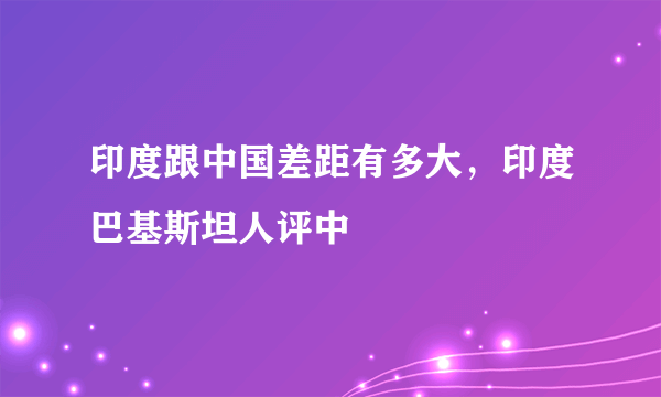 印度跟中国差距有多大，印度巴基斯坦人评中