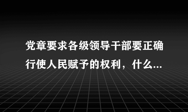 党章要求各级领导干部要正确行使人民赋予的权利，什么，依法办事，清正廉洁