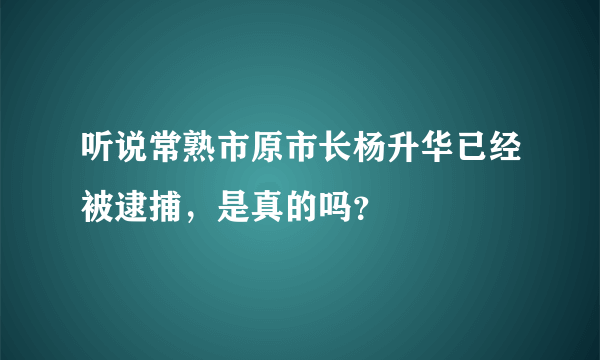 听说常熟市原市长杨升华已经被逮捕，是真的吗？