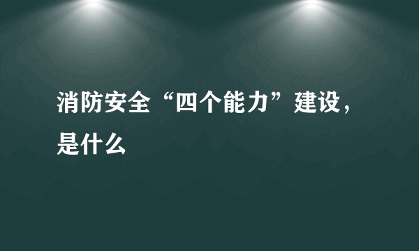 消防安全“四个能力”建设，是什么