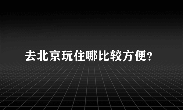 去北京玩住哪比较方便？