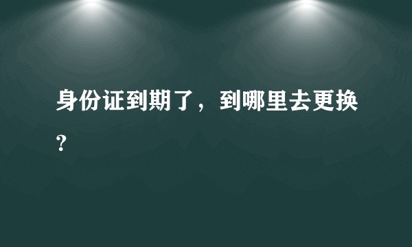 身份证到期了，到哪里去更换？