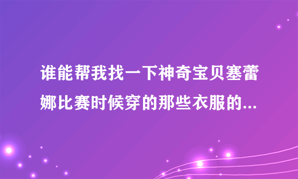 谁能帮我找一下神奇宝贝塞蕾娜比赛时候穿的那些衣服的人物图片，最好