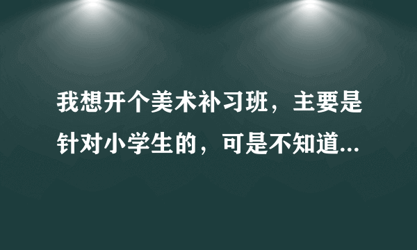 我想开个美术补习班，主要是针对小学生的，可是不知道该给他们都讲点什么内容？