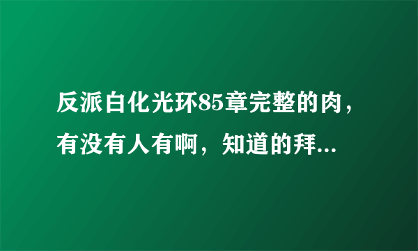 反派白化光环85章完整的肉，有没有人有啊，知道的拜托告诉一下，谢谢！