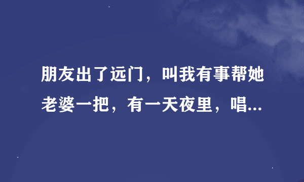 朋友出了远门，叫我有事帮她老婆一把，有一天夜里，唱了点酒，我代他行了房事，她老婆也得到了满足。你说