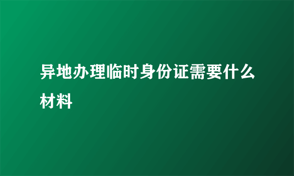 异地办理临时身份证需要什么材料