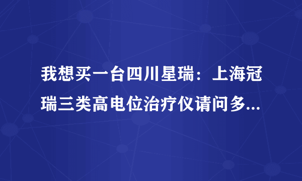 我想买一台四川星瑞：上海冠瑞三类高电位治疗仪请问多少钱一台，包括安装费