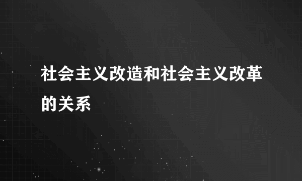 社会主义改造和社会主义改革的关系